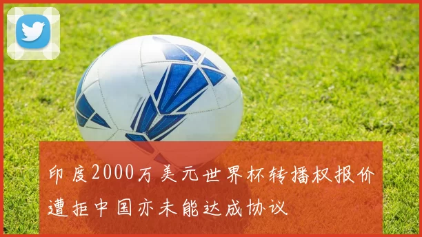 印度2000万美元世界杯转播权报价遭拒中国亦未能达成协议