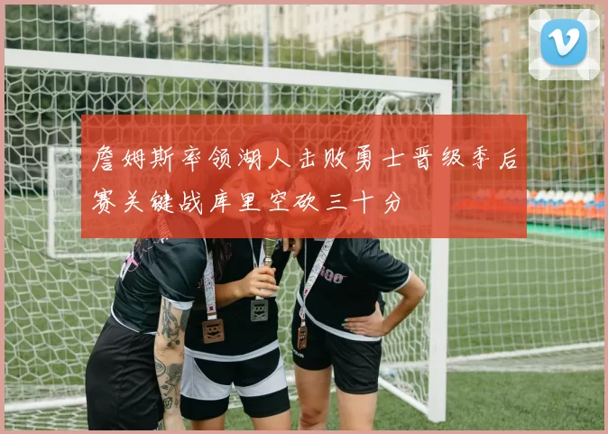 詹姆斯率领湖人击败勇士晋级季后赛关键战库里空砍三十分