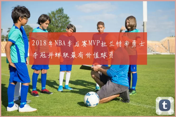 2018年NBA季后赛MVP杜兰特率勇士夺冠并蝉联最有价值球员