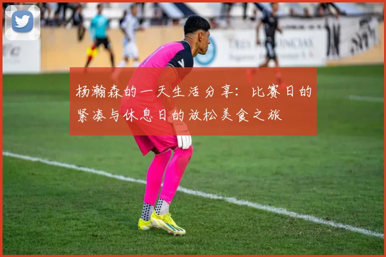 杨瀚森的一天生活分享：比赛日的紧凑与休息日的放松美食之旅