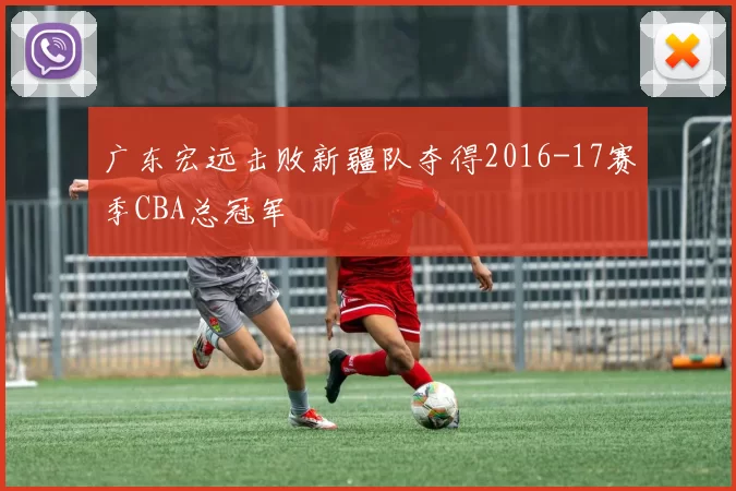 广东宏远击败新疆队夺得2016-17赛季CBA总冠军