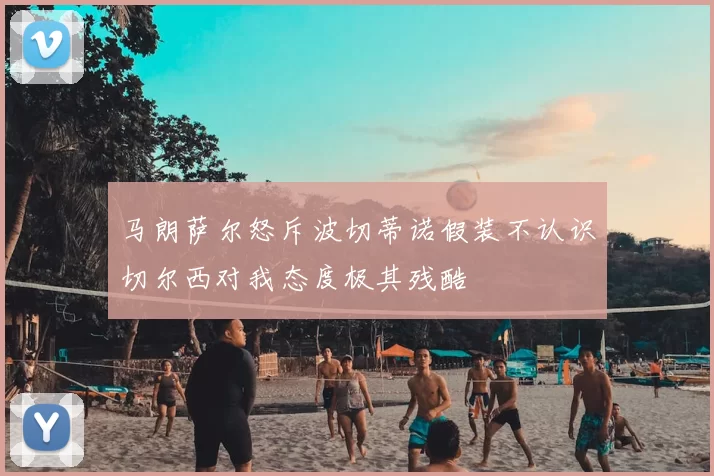 马朗萨尔怒斥波切蒂诺假装不认识切尔西对我态度极其残酷