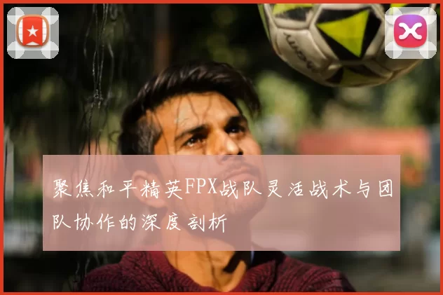 聚焦和平精英FPX战队灵活战术与团队协作的深度剖析
