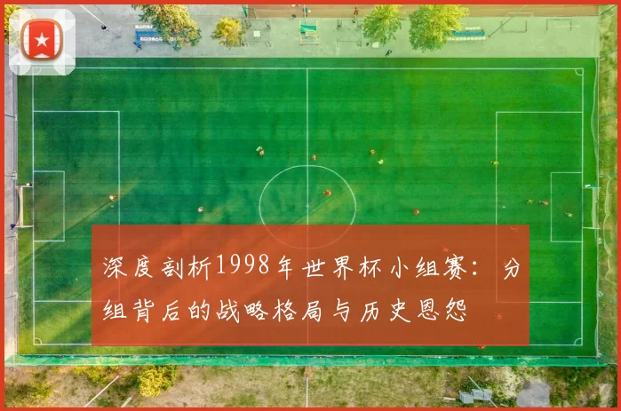 深度剖析1998年世界杯小组赛:分组背后的战略格局与历史恩怨