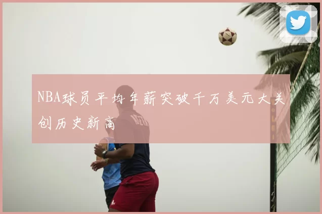 NBA球员平均年薪突破千万美元大关创历史新高
