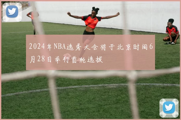 2024年NBA选秀大会将于北京时间6月28日举行首轮选拔