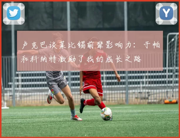 卢克巴谈莱比锡前辈影响力：于帕和科纳特激励了我的成长之路