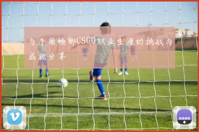 与李丽畅聊CSGO职业生涯的挑战与成就分享