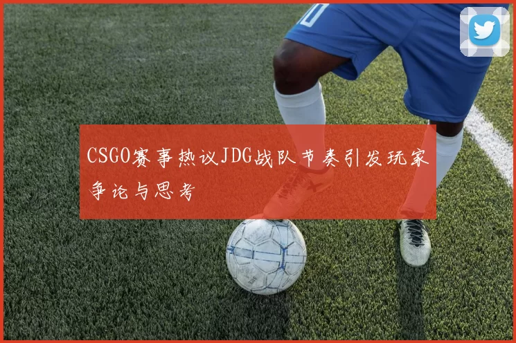 CSGO赛事热议JDG战队节奏引发玩家争论与思考