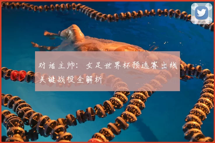 对话主帅:女足世界杯预选赛出线关键战役全解析
