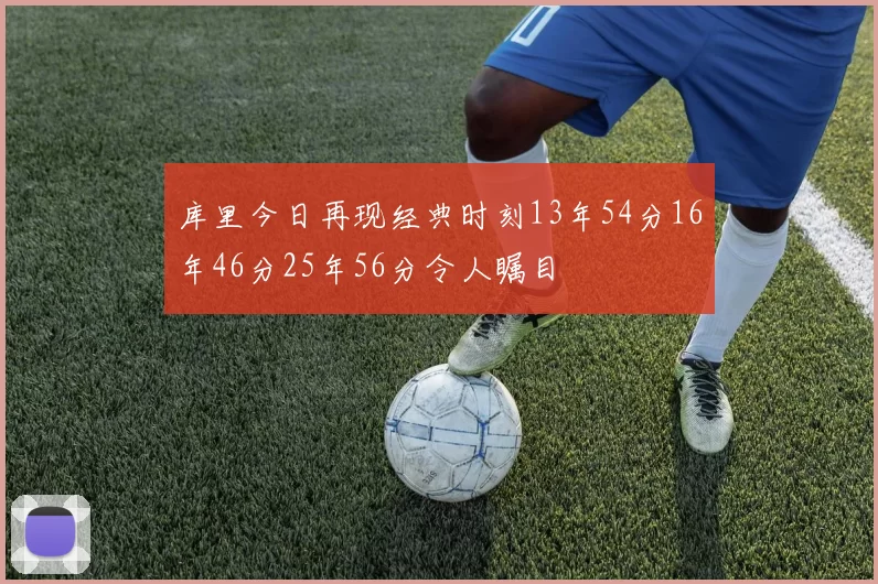 库里今日再现经典时刻13年54分16年46分25年56分令人瞩目