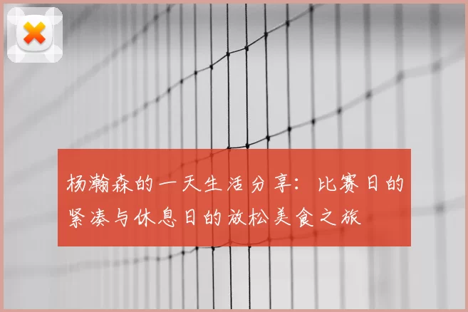 杨瀚森的一天生活分享：比赛日的紧凑与休息日的放松美食之旅