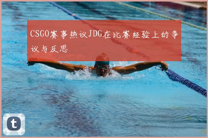 CSGO赛事热议JDG在比赛经验上的争议与反思
