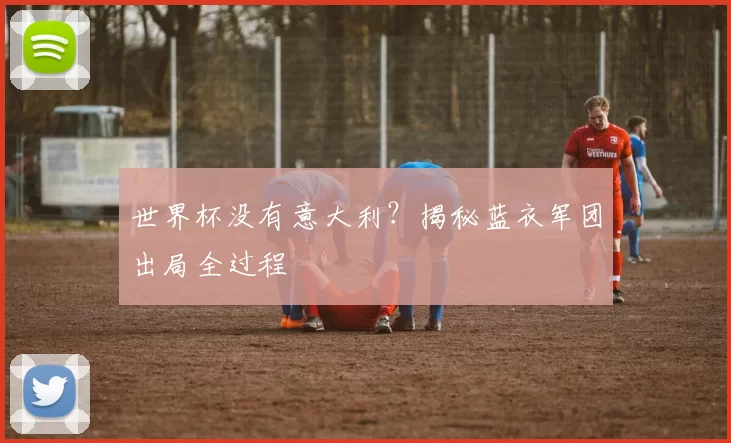 世界杯没有意大利?揭秘蓝衣军团出局全过程