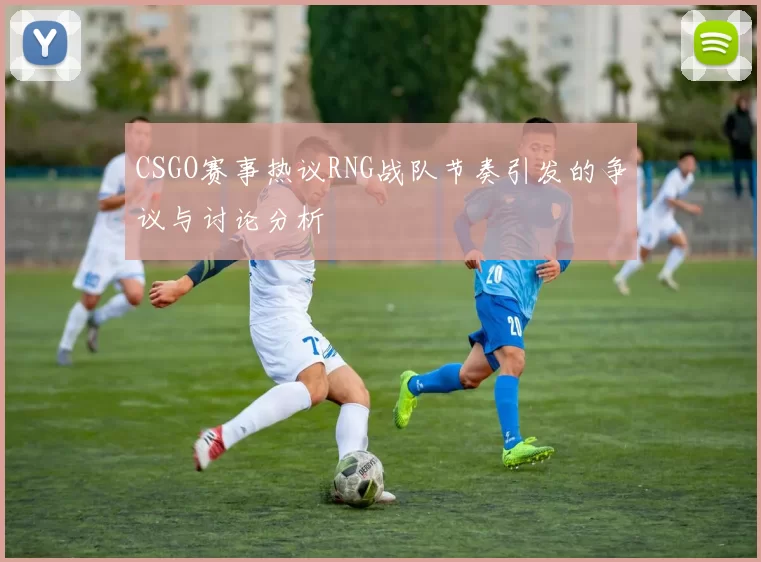 CSGO赛事热议RNG战队节奏引发的争议与讨论分析