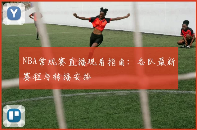 NBA常规赛直播观看指南:各队最新赛程与转播安排