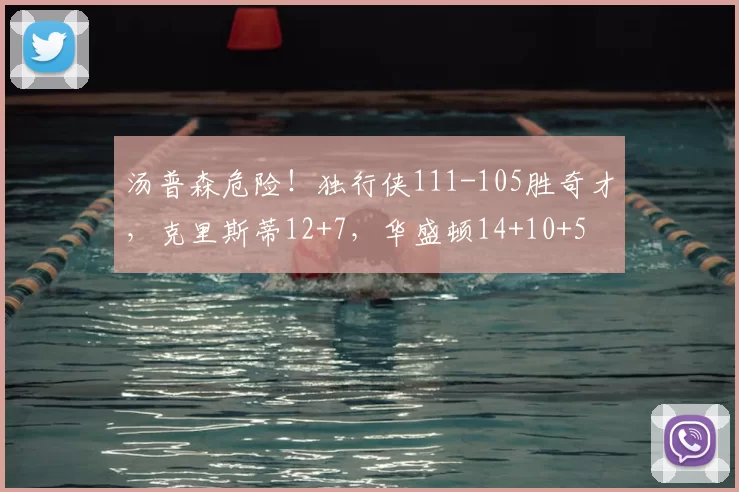 汤普森危险！独行侠111-105胜奇才，克里斯蒂12+7，华盛顿14+10+5