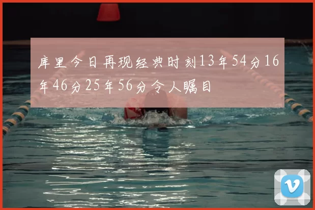 库里今日再现经典时刻13年54分16年46分25年56分令人瞩目
