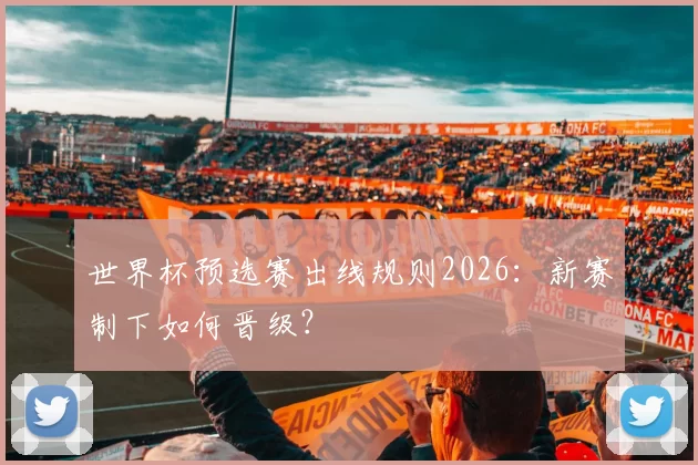 世界杯预选赛出线规则2026:新赛制下如何晋级?