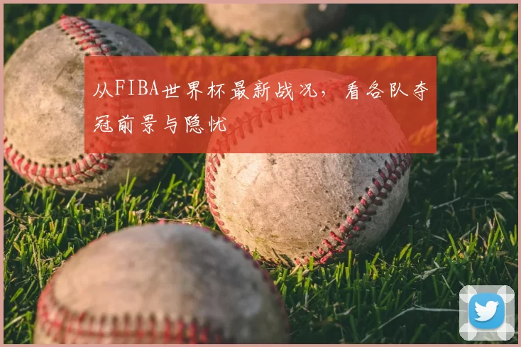 从FIBA世界杯最新战况，看各队夺冠前景与隐忧