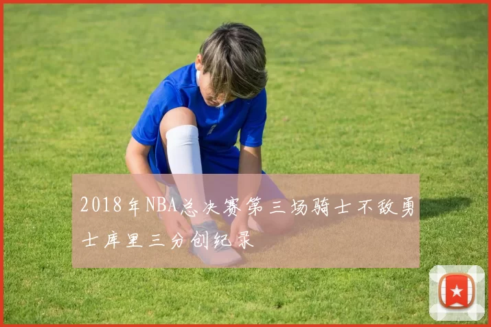 2018年NBA总决赛第三场骑士不敌勇士库里三分创纪录