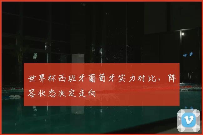 世界杯西班牙葡萄牙实力对比,阵容状态决定走向