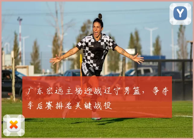 广东宏远主场迎战辽宁男篮，争夺季后赛排名关键战役