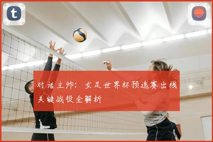 对话主帅:女足世界杯预选赛出线关键战役全解析