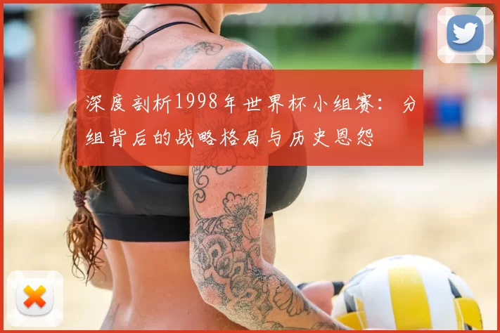 深度剖析1998年世界杯小组赛:分组背后的战略格局与历史恩怨