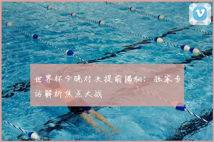 世界杯今晚对决提前揭秘：独家专访解析焦点大战