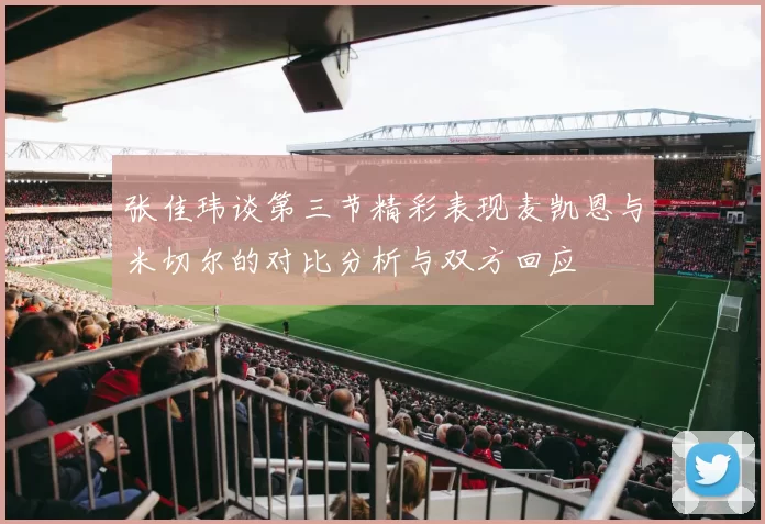 张佳玮谈第三节精彩表现麦凯恩与米切尔的对比分析与双方回应