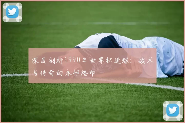 深度剖析1990年世界杯进球:战术与传奇的永恒烙印