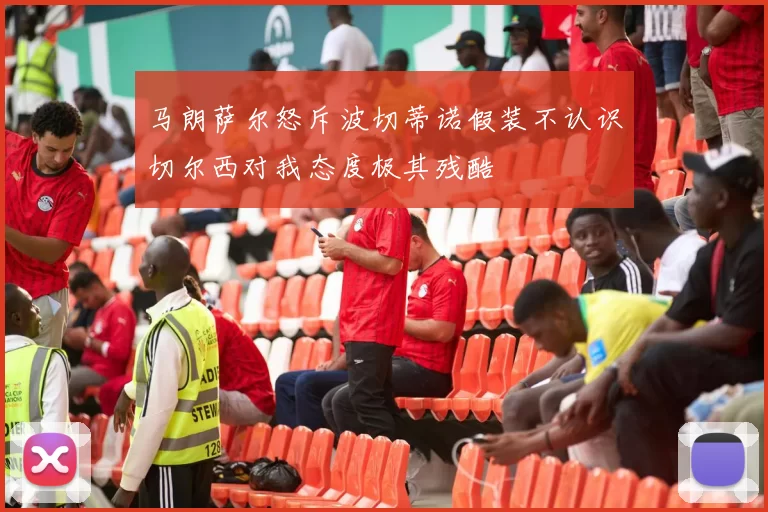 马朗萨尔怒斥波切蒂诺假装不认识切尔西对我态度极其残酷