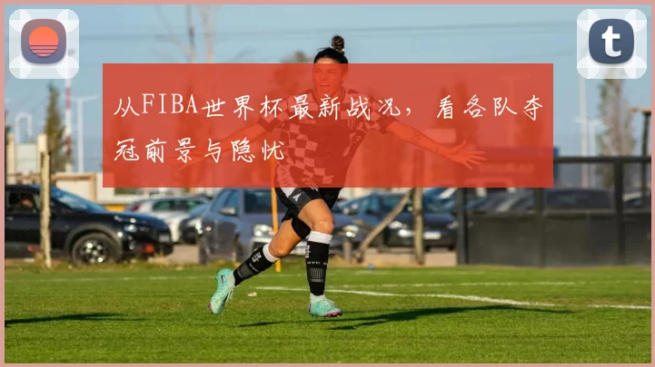 从FIBA世界杯最新战况，看各队夺冠前景与隐忧