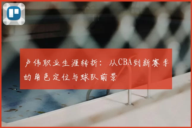 卢伟职业生涯转折：从CBA到新赛季的角色定位与球队前景