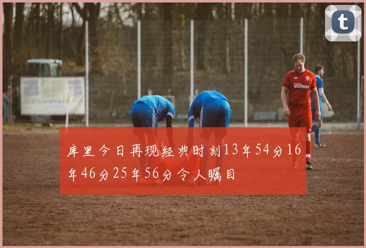 库里今日再现经典时刻13年54分16年46分25年56分令人瞩目