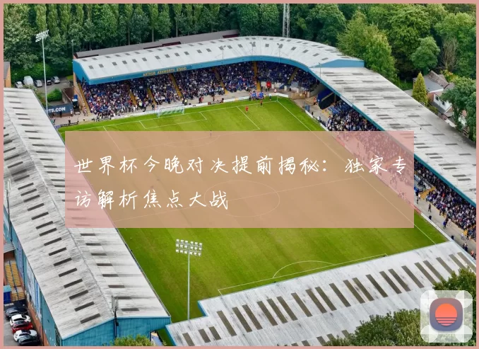 世界杯今晚对决提前揭秘：独家专访解析焦点大战