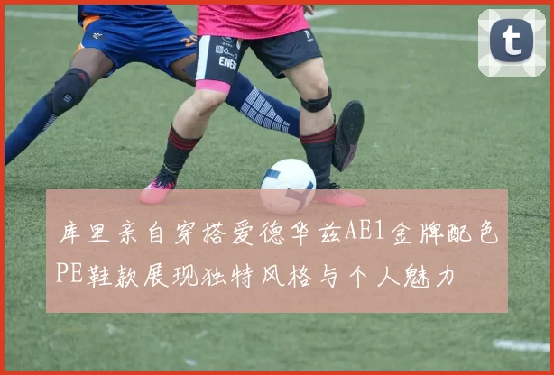 库里亲自穿搭爱德华兹AE1金牌配色PE鞋款展现独特风格与个人魅力
