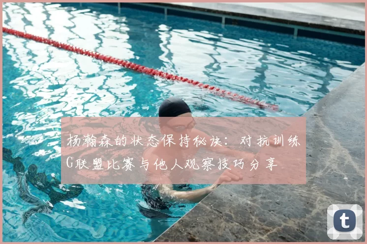 杨瀚森的状态保持秘诀：对抗训练G联盟比赛与他人观察技巧分享