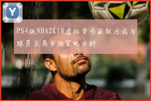 PS4版NBA2K18虚拟货币获取方式与球员交易市场策略分析
