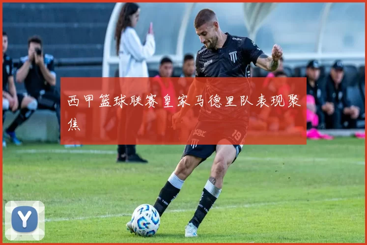 西甲篮球联赛皇家马德里队表现聚焦