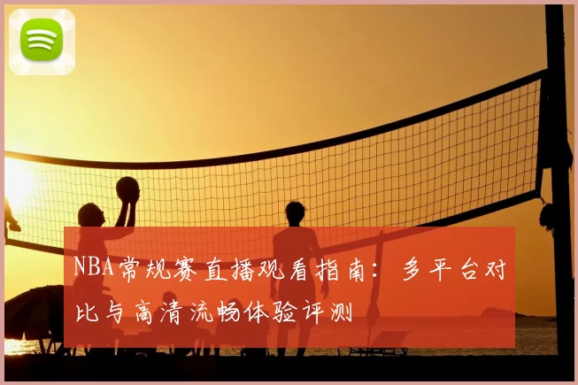 NBA常规赛直播观看指南:多平台对比与高清流畅体验评测