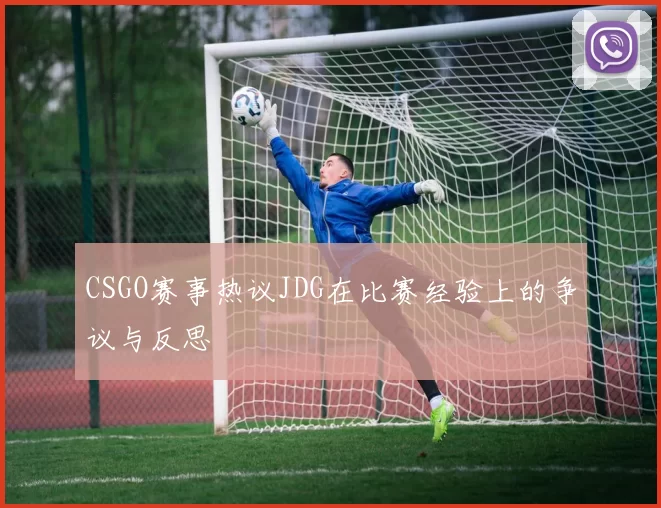 CSGO赛事热议JDG在比赛经验上的争议与反思