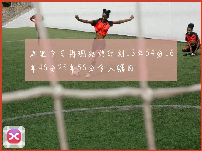 库里今日再现经典时刻13年54分16年46分25年56分令人瞩目