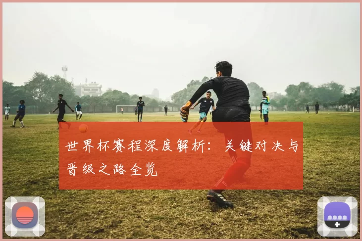 世界杯赛程深度解析：关键对决与晋级之路全览