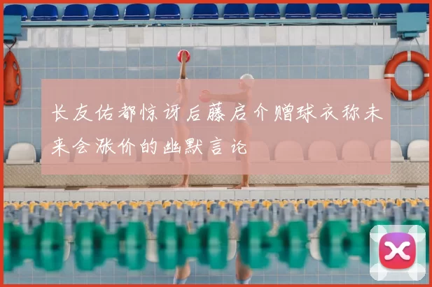 长友佑都惊讶后藤启介赠球衣称未来会涨价的幽默言论