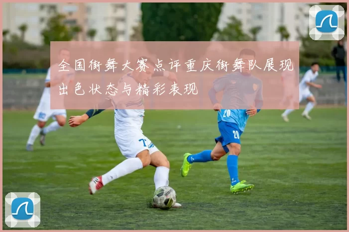 全国街舞大赛点评重庆街舞队展现出色状态与精彩表现