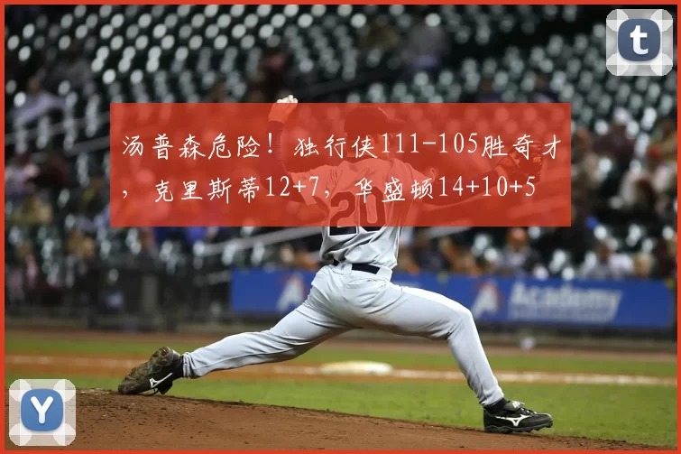 汤普森危险！独行侠111-105胜奇才，克里斯蒂12+7，华盛顿14+10+5