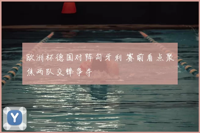 欧洲杯德国对阵匈牙利 赛前看点聚焦两队交锋争夺