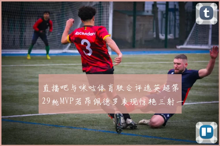 直播吧与咪咕体育联合评选英超第29轮MVP若昂佩德罗表现惊艳三射一传助球队获胜